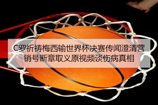 C罗祈祷梅西输世界杯决赛传闻澄清营销号断章取义原视频谈伤病真相
